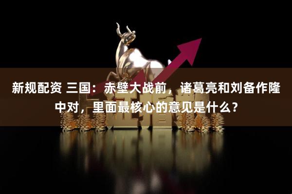 新规配资 三国：赤壁大战前，诸葛亮和刘备作隆中对，里面最核心的意见是什么？