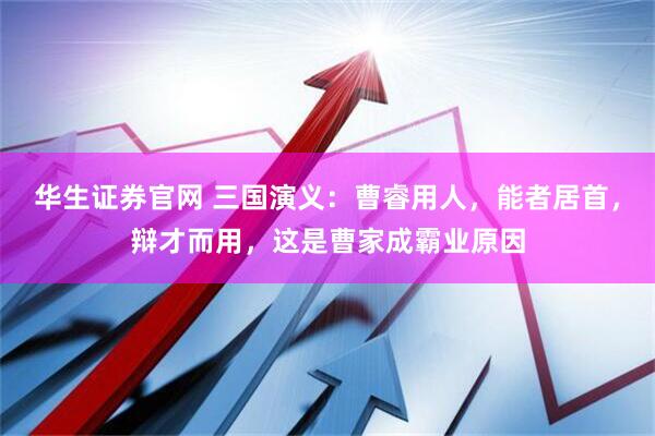 华生证券官网 三国演义：曹睿用人，能者居首，辩才而用，这是曹家成霸业原因