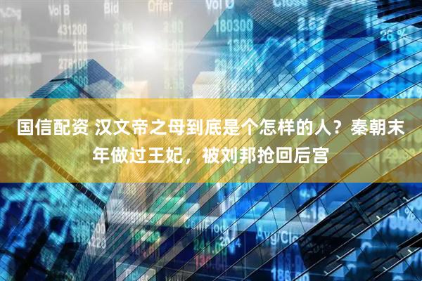 国信配资 汉文帝之母到底是个怎样的人？秦朝末年做过王妃，被刘邦抢回后宫
