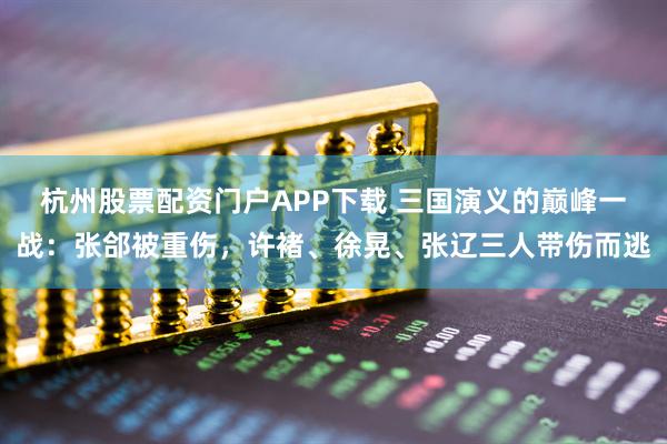 杭州股票配资门户APP下载 三国演义的巅峰一战：张郃被重伤，许褚、徐晃、张辽三人带伤而逃