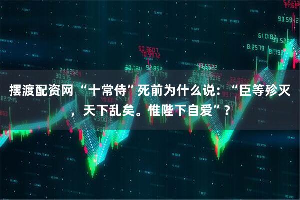摆渡配资网 “十常侍”死前为什么说：“臣等殄灭，天下乱矣。惟陛下自爱”？