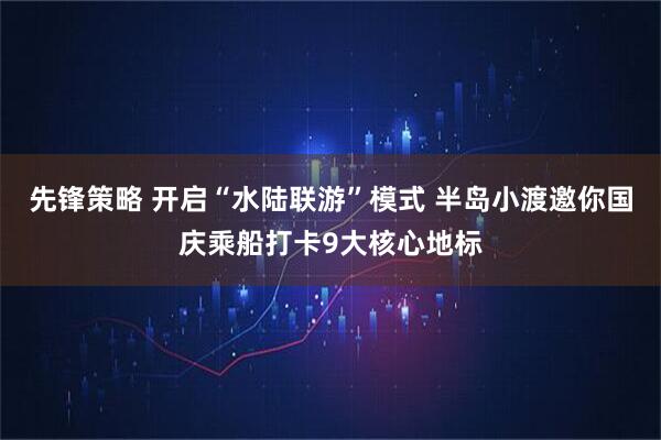 先锋策略 开启“水陆联游”模式 半岛小渡邀你国庆乘船打卡9大核心地标