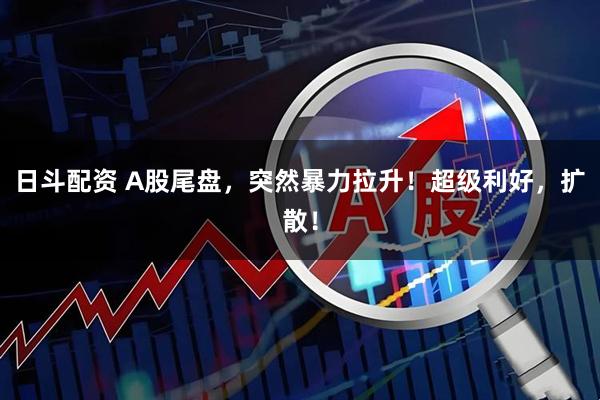 日斗配资 A股尾盘，突然暴力拉升！超级利好，扩散！