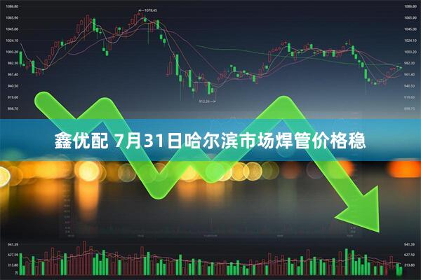 鑫优配 7月31日哈尔滨市场焊管价格稳